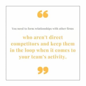 "You need to form relationships with other firms who aren't competitors and keep them in the loop when it comes to your team's activity."