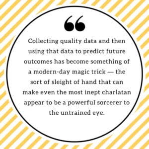 Collecting quality data and then using that data to predict future outcomes has become something of a modern-day magic trick — the sort of sleight of hand that can make even the most inept charlatan appear to be a powerful sorcerer to the untrained eye.