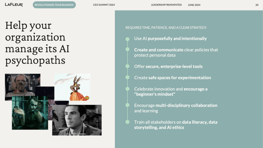 Help your organization manage its AI psychopaths 

REQUIRES TIME, PATIENCE, AND A CLEAR STRATEGY.

Use AI purposefully and intentionally
Create and communicate clear policies that protect personal data 
Offer secure, enterprise-level tools
Create safe spaces for experimentation
Celebrate innovation and encourage a "beginner's mindset"
Encourage multi-disciplinary collaboration and learning
Train all stakeholders on data literacy, data storytelling, and AI ethics
