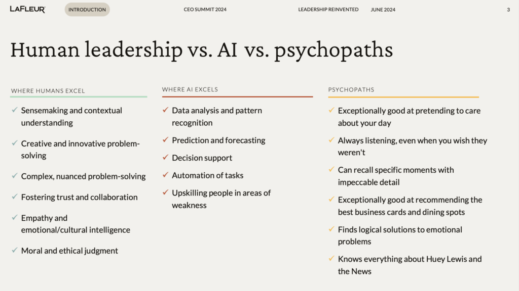 WHERE HUMANS EXCEL:
Sensemaking and contextual understanding
Creative and innovative problem-solving
Complex, nuanced problem-solving
Fostering trust and collaboration
Empathy and emotional/cultural intelligence
Moral and ethical judgment

WHERE AI EXCELS:
Data analysis and pattern recognition
Prediction and forecasting
Decision support
Automation of tasks
Upskilling people in areas of weakness

PSYCHOPATHS:
Exceptionally good at pretending to care about your day
Always listening, even when you wish they weren't
Can recall specific moments with impeccable detail
Exceptionally good at recommending the best business cards and dining spots
Finds logical solutions to emotional problems
Knows everything about Huey Lewis and the News