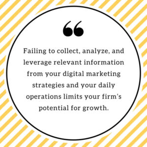 Failing to collect, analyze, and leverage relevant information from your digital marketing strategies and your daily operations limits your firm's potential for growth.