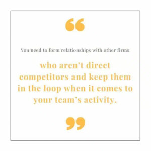 "You need to form relationships with other firms who aren't competitors and keep them in the loop when it comes to your team's activity."
