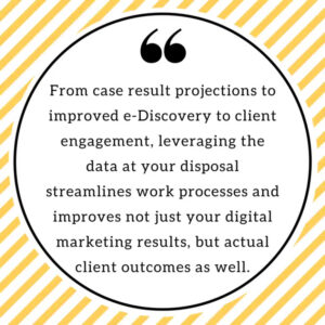 From case result projections to improved e-Discovery to client engagement, leveraging the data at your disposal streamlines work processes and improves not just your digital marketing results, but actual client outcomes as well.