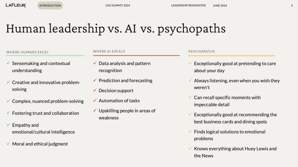 How AI psychopaths and real-time data can strengthen your human leadership 2 WHERE HUMANS EXCEL: Sensemaking and contextual understanding Creative and innovative problem-solving Complex, nuanced problem-solving Fostering trust and collaboration Empathy and emotional/cultural intelligence Moral and ethical judgment WHERE AI EXCELS: Data analysis and pattern recognition Prediction and forecasting Decision support Automation of tasks Upskilling people in areas of weakness PSYCHOPATHS: Exceptionally good at pretending to care about your day Always listening, even when you wish they weren't Can recall specific moments with impeccable detail Exceptionally good at recommending the best business cards and dining spots Finds logical solutions to emotional problems Knows everything about Huey Lewis and the News